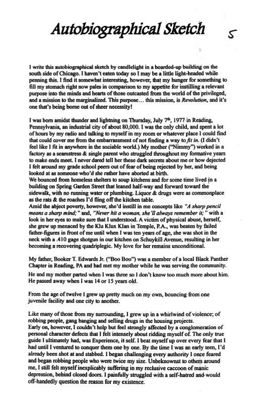 Autobiographical Sketch ¢ 1 writ this sutobiographical sketch by candicigh n bosrded-up building on the South side of Chicago. haven’t catentoday so [ may b a it lightbeaded while: penaing this. I find it somevht ineresting, howeve,tat my hungerfor something o il m stomach right now pals in compaison o my sppetitcfor insillinga rlevant purpose ino the minds and hearts of those outcaste from the workd ofthe privleged, nd 0 mission o the marginalize. This purpose... his mision, i Revoluion, ad s one tha’ being bome out ofsher necessty! 1 was bom amidst thunder and lightning on Thursdy, July 7, 1977 in Reading, Penasylvania,an industrial iy f sbout 80,000, was the nly cild, and spen ot of hours by my adio and alking 0 myself i my room or whalever place | could fnd that could cover me from th embarrassment of not finding 8 way o/t n. 1 didn’t fee ke | fitinanywhere in the sociable workd. My motber (*Nimmy”) worked in a factory 2. seamtress & single parent who stroggied throughout my formative years o make cnds mee. | neverdard el her these dark seres about me o how deected 1 fetaround my grade schoo pers outoffer of being rejcied by er, and being ooked at 2 someone who’d he athr have boried a bisth ‘We bounced from homelesssheltes o soup kitchens and for some ime livd in a buiding on Spring Garden Sret thatlancd half-way and orward oward the sidewalk, with no unning wate o phumbing. Liquor & drugs were s commonplace 5 he rats & the roaches ’ flng off theKichen table. ‘Amid the siect poverty, however, sh’d instill in me concept ke “A sharp pencil means sharp mind; s, “Never it awomn, she ll aheays remember i " with a Took n hr éye o make urethat | understood. A victm of physical abuse, hesef, she grew up menaced by the Klu Klux Kian n Templ, PA., was beate by aled fther-fguresin front of me unil when | was ten years of ag, she was shot n the neck with a 410 gag shotguninour Kitchen on Schuyicil Avenue, resuing in e becoming a recovering quadrplegic. My love for her remains unconditional. My fther, Booker T. Edwards Jr (‘Boo Boo”) was a member o alocal Black Panther Chaptr in Reading, PA and had met my mother while he was serving the community. He and my mother paried when | was three 501 don’t know 100 much mare about him. He passed away when | was 14 or 15 years ol From the age of twelve | grew up pretty much on my own, bouncing from one: juvenile facility and one city 1 another. Like many of those rom my surounding, | grew up i a whirwind of violence; of robbing people, gang banging and seling drugs in the housing projects. Earlyon, however, | couldn’t help but fe trongly affecied by a conglomeration of personal character defctstha et intensely about rdding myself of. The only true guide I ultimatcly had, was Experience,it elf. | beat myself up over every fear that | had until | ventured to conquer ther one by one. By the ime | was an carly teen, I’d alrady been shot atand stabbed. | began chalienging every authoriy | once feared ‘and began robbing people who were twice my size. Unbeknownst to others around ‘me, 1 stil felt myself incxplicably suffring in my reclusive caccoon of manic. depression, behind closed doors. | painfuly sirggled with a self-hared and would off-handedly question the reason for my existence.
